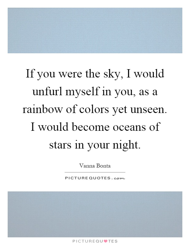 If you were the sky, I would unfurl myself in you, as a rainbow of colors yet unseen. I would become oceans of stars in your night Picture Quote #1