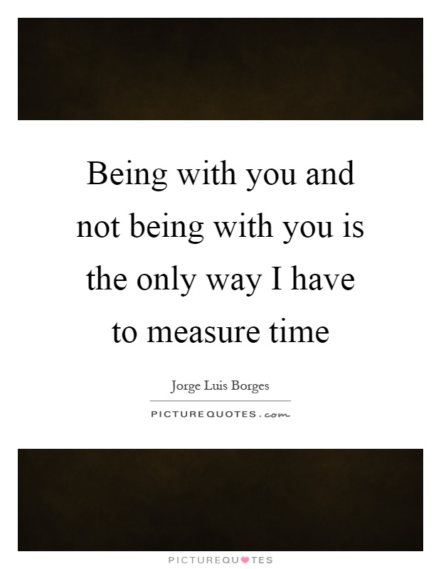 Being with you and not being with you is the only way I have to measure time Picture Quote #1