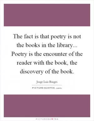 The fact is that poetry is not the books in the library... Poetry is the encounter of the reader with the book, the discovery of the book Picture Quote #1