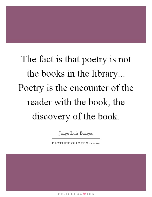 The fact is that poetry is not the books in the library... Poetry is the encounter of the reader with the book, the discovery of the book Picture Quote #1