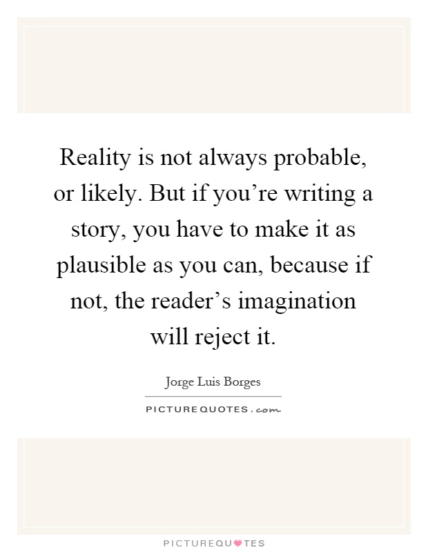 Reality is not always probable, or likely. But if you're writing a story, you have to make it as plausible as you can, because if not, the reader's imagination will reject it Picture Quote #1