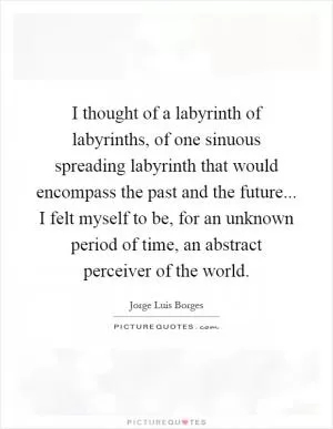 I thought of a labyrinth of labyrinths, of one sinuous spreading labyrinth that would encompass the past and the future... I felt myself to be, for an unknown period of time, an abstract perceiver of the world Picture Quote #1