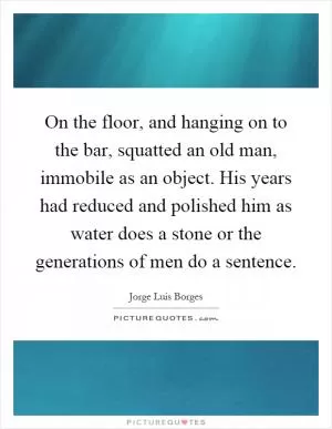 On the floor, and hanging on to the bar, squatted an old man, immobile as an object. His years had reduced and polished him as water does a stone or the generations of men do a sentence Picture Quote #1