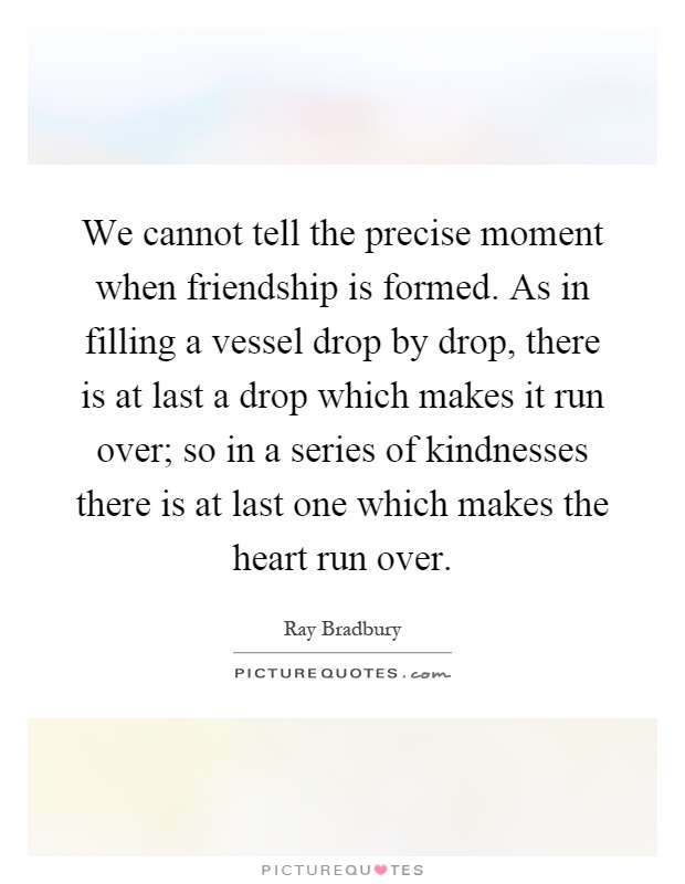 We cannot tell the precise moment when friendship is formed. As in filling a vessel drop by drop, there is at last a drop which makes it run over; so in a series of kindnesses there is at last one which makes the heart run over Picture Quote #1