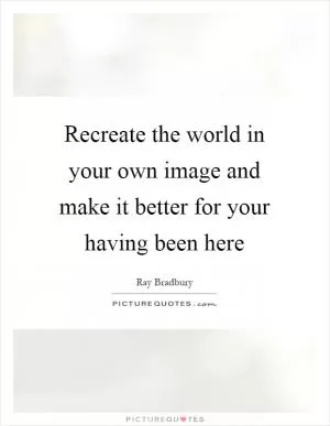 Recreate the world in your own image and make it better for your having been here Picture Quote #1