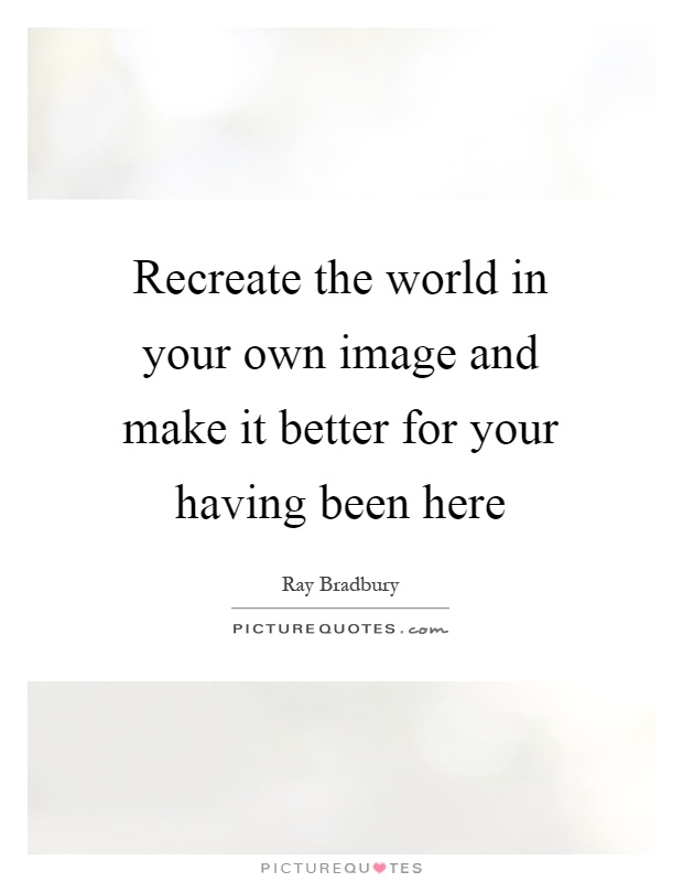 Recreate the world in your own image and make it better for your having been here Picture Quote #1