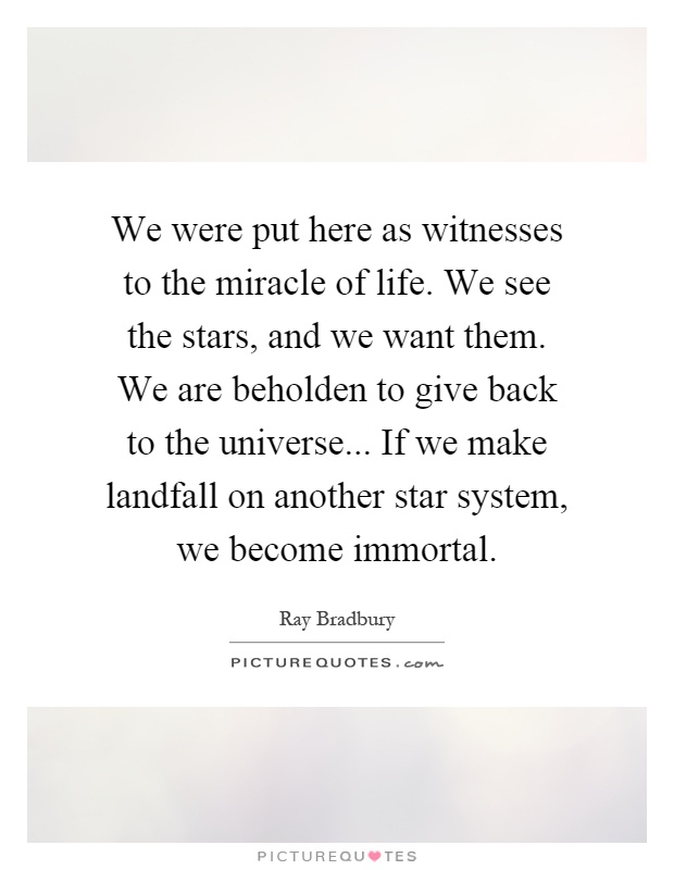 We were put here as witnesses to the miracle of life. We see the stars, and we want them. We are beholden to give back to the universe... If we make landfall on another star system, we become immortal Picture Quote #1