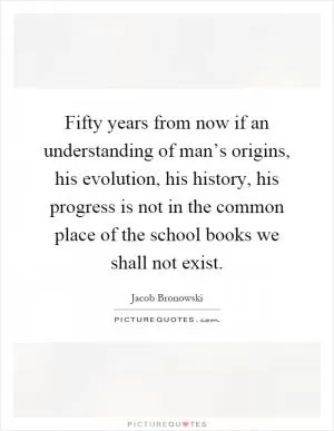 Fifty years from now if an understanding of man’s origins, his evolution, his history, his progress is not in the common place of the school books we shall not exist Picture Quote #1