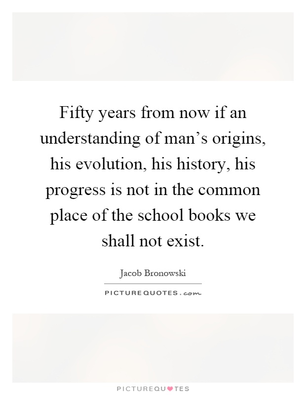 Fifty years from now if an understanding of man's origins, his evolution, his history, his progress is not in the common place of the school books we shall not exist Picture Quote #1