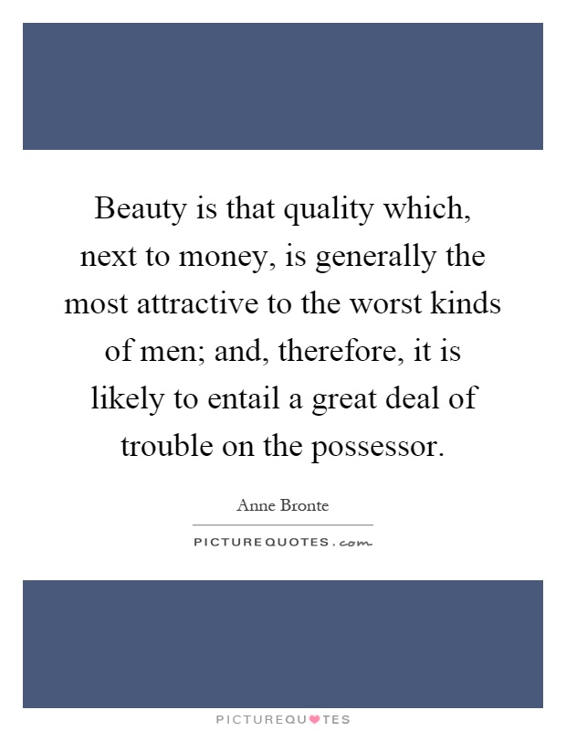 Beauty is that quality which, next to money, is generally the most attractive to the worst kinds of men; and, therefore, it is likely to entail a great deal of trouble on the possessor Picture Quote #1