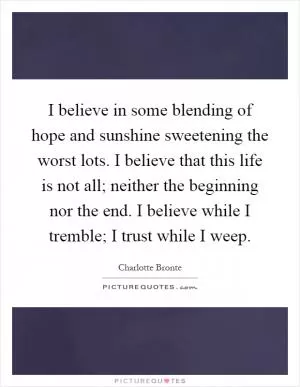 I believe in some blending of hope and sunshine sweetening the worst lots. I believe that this life is not all; neither the beginning nor the end. I believe while I tremble; I trust while I weep Picture Quote #1