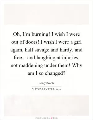 Oh, I’m burning! I wish I were out of doors! I wish I were a girl again, half savage and hardy, and free... and laughing at injuries, not maddening under them! Why am I so changed? Picture Quote #1