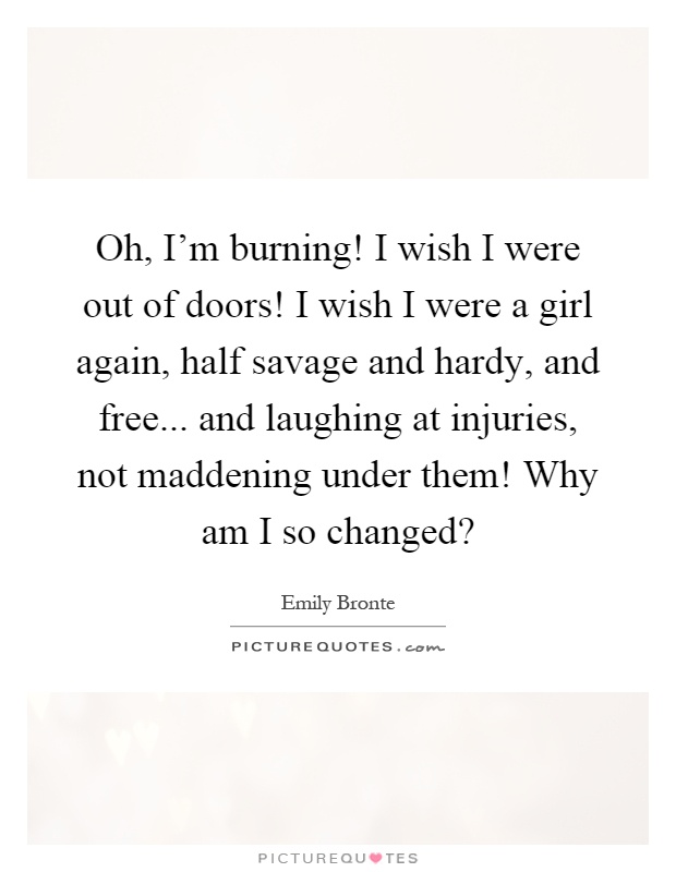 Oh, I'm burning! I wish I were out of doors! I wish I were a girl again, half savage and hardy, and free... and laughing at injuries, not maddening under them! Why am I so changed? Picture Quote #1
