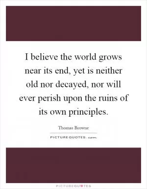 I believe the world grows near its end, yet is neither old nor decayed, nor will ever perish upon the ruins of its own principles Picture Quote #1