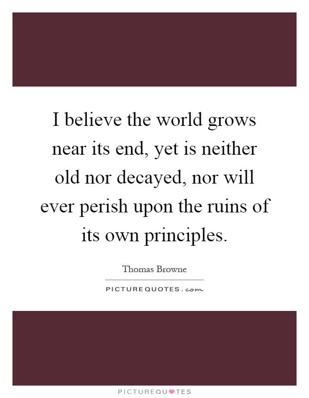 I believe the world grows near its end, yet is neither old nor decayed, nor will ever perish upon the ruins of its own principles Picture Quote #1
