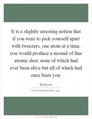 It is a slightly arresting notion that if you were to pick yourself apart with tweezers, one atom at a time, you would produce a mound of fine atomic dust, none of which had ever been alive but all of which had once been you Picture Quote #1