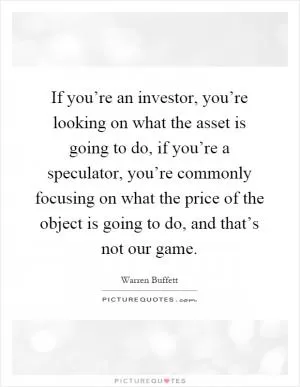 If you’re an investor, you’re looking on what the asset is going to do, if you’re a speculator, you’re commonly focusing on what the price of the object is going to do, and that’s not our game Picture Quote #1