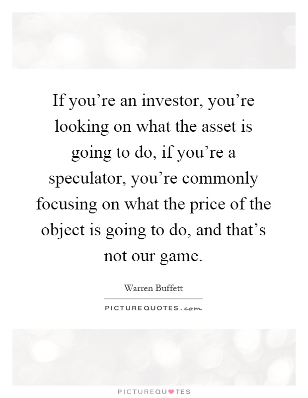 If you're an investor, you're looking on what the asset is going to do, if you're a speculator, you're commonly focusing on what the price of the object is going to do, and that's not our game Picture Quote #1