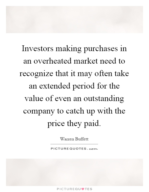 Investors making purchases in an overheated market need to recognize that it may often take an extended period for the value of even an outstanding company to catch up with the price they paid Picture Quote #1