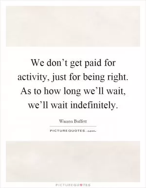 We don’t get paid for activity, just for being right. As to how long we’ll wait, we’ll wait indefinitely Picture Quote #1