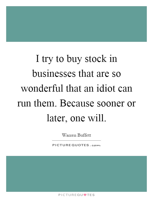 I try to buy stock in businesses that are so wonderful that an idiot can run them. Because sooner or later, one will Picture Quote #1
