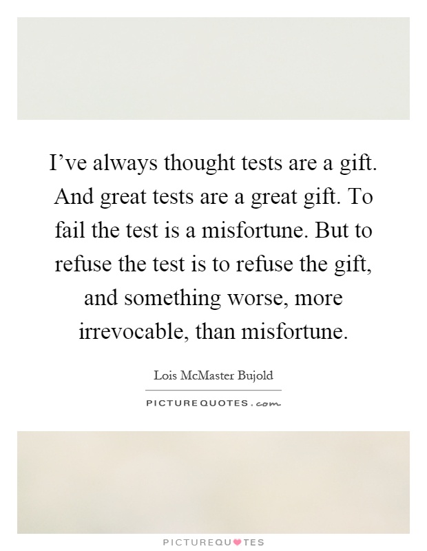 I've always thought tests are a gift. And great tests are a great gift. To fail the test is a misfortune. But to refuse the test is to refuse the gift, and something worse, more irrevocable, than misfortune Picture Quote #1