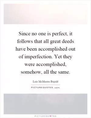 Since no one is perfect, it follows that all great deeds have been accomplished out of imperfection. Yet they were accomplished, somehow, all the same Picture Quote #1