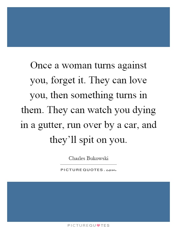 Once a woman turns against you, forget it. They can love you, then something turns in them. They can watch you dying in a gutter, run over by a car, and they'll spit on you Picture Quote #1