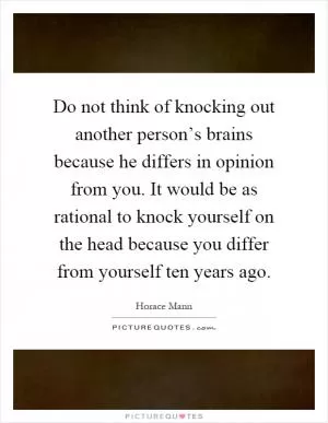 Do not think of knocking out another person’s brains because he differs in opinion from you. It would be as rational to knock yourself on the head because you differ from yourself ten years ago Picture Quote #1
