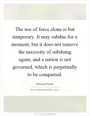 The use of force alone is but temporary. It may subdue for a moment; but it does not remove the necessity of subduing again; and a nation is not governed, which is perpetually to be conquered Picture Quote #1
