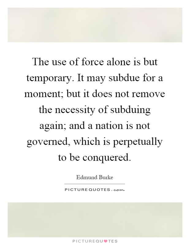 The use of force alone is but temporary. It may subdue for a moment; but it does not remove the necessity of subduing again; and a nation is not governed, which is perpetually to be conquered Picture Quote #1