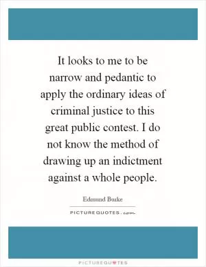 It looks to me to be narrow and pedantic to apply the ordinary ideas of criminal justice to this great public contest. I do not know the method of drawing up an indictment against a whole people Picture Quote #1