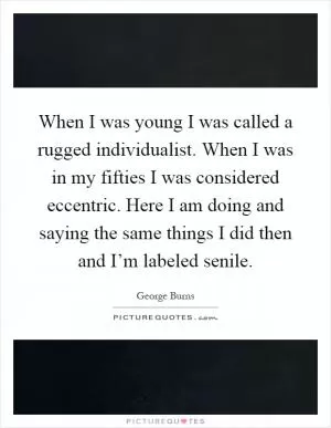 When I was young I was called a rugged individualist. When I was in my fifties I was considered eccentric. Here I am doing and saying the same things I did then and I’m labeled senile Picture Quote #1