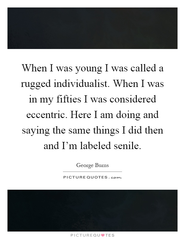 When I was young I was called a rugged individualist. When I was in my fifties I was considered eccentric. Here I am doing and saying the same things I did then and I'm labeled senile Picture Quote #1