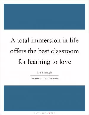 A total immersion in life offers the best classroom for learning to love Picture Quote #1