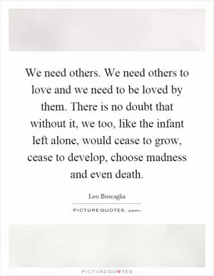 We need others. We need others to love and we need to be loved by them. There is no doubt that without it, we too, like the infant left alone, would cease to grow, cease to develop, choose madness and even death Picture Quote #1