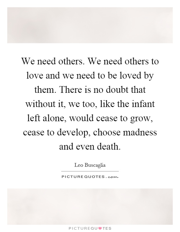 We need others. We need others to love and we need to be loved by them. There is no doubt that without it, we too, like the infant left alone, would cease to grow, cease to develop, choose madness and even death Picture Quote #1