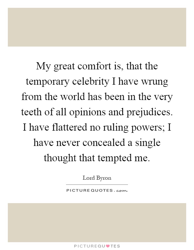 My great comfort is, that the temporary celebrity I have wrung from the world has been in the very teeth of all opinions and prejudices. I have flattered no ruling powers; I have never concealed a single thought that tempted me Picture Quote #1