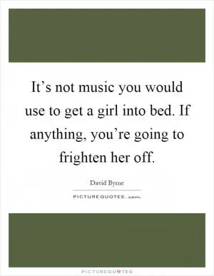 It’s not music you would use to get a girl into bed. If anything, you’re going to frighten her off Picture Quote #1