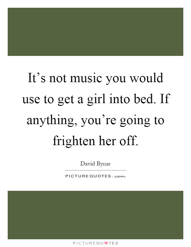It's not music you would use to get a girl into bed. If anything, you're going to frighten her off Picture Quote #1