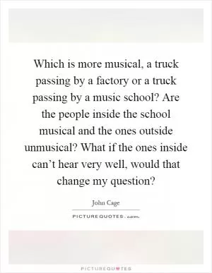 Which is more musical, a truck passing by a factory or a truck passing by a music school? Are the people inside the school musical and the ones outside unmusical? What if the ones inside can’t hear very well, would that change my question? Picture Quote #1