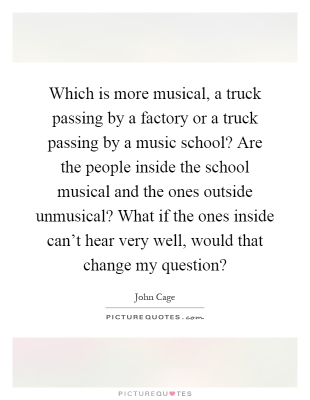 Which is more musical, a truck passing by a factory or a truck passing by a music school? Are the people inside the school musical and the ones outside unmusical? What if the ones inside can't hear very well, would that change my question? Picture Quote #1