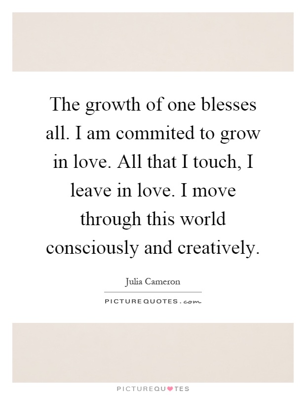 The growth of one blesses all. I am commited to grow in love. All that I touch, I leave in love. I move through this world consciously and creatively Picture Quote #1