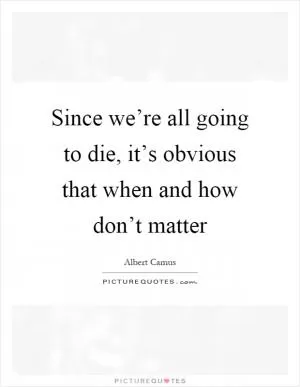 Since we’re all going to die, it’s obvious that when and how don’t matter Picture Quote #1