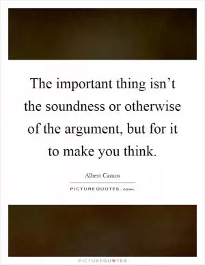 The important thing isn’t the soundness or otherwise of the argument, but for it to make you think Picture Quote #1