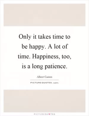 Only it takes time to be happy. A lot of time. Happiness, too, is a long patience Picture Quote #1