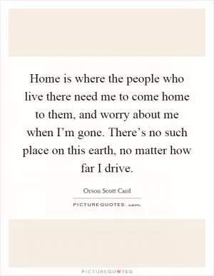 Home is where the people who live there need me to come home to them, and worry about me when I’m gone. There’s no such place on this earth, no matter how far I drive Picture Quote #1