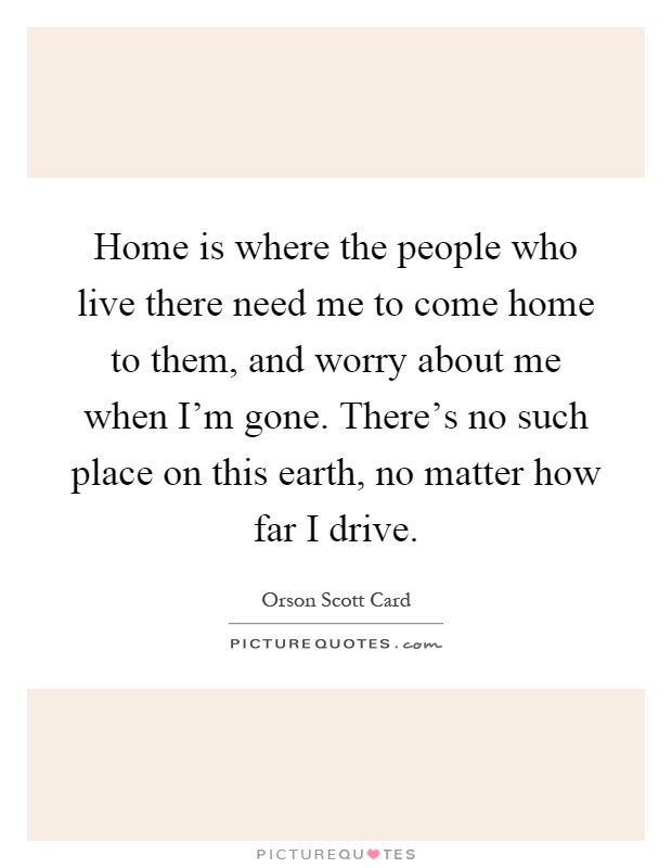 Home is where the people who live there need me to come home to them, and worry about me when I'm gone. There's no such place on this earth, no matter how far I drive Picture Quote #1