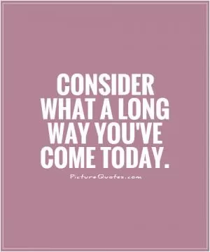 Consider what a long way you've come today Picture Quote #1