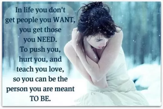 In life you don't get people you want, you get those you need. To push you, hurt you, and teach you love, so you can be the person you are meant to be Picture Quote #1